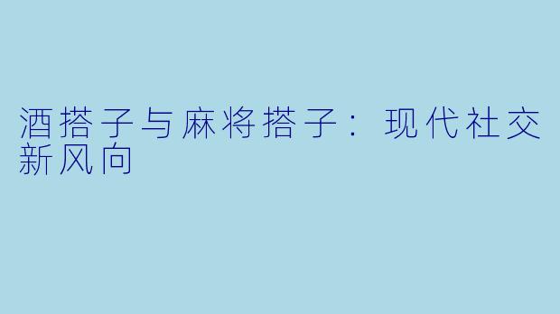 酒搭子与麻将搭子：现代社交新风向