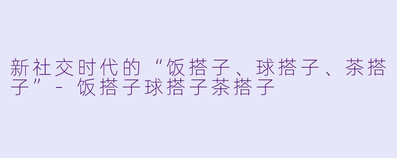 新社交时代的“饭搭子、球搭子、茶搭子”-饭搭子球搭子茶搭子