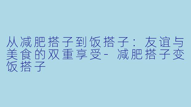 从减肥搭子到饭搭子：友谊与美食的双重享受-减肥搭子变饭搭子