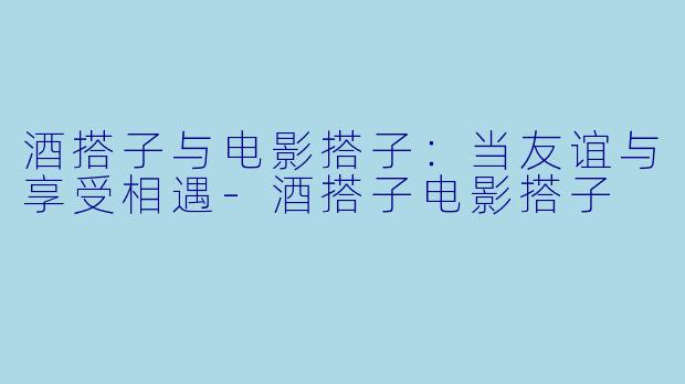 酒搭子与电影搭子：当友谊与享受相遇-酒搭子电影搭子
