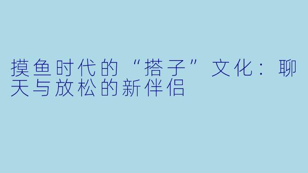 摸鱼时代的“搭子”文化:聊天与放松的新伴侣
