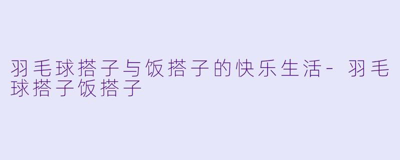 羽毛球搭子与饭搭子的快乐生活-羽毛球搭子饭搭子