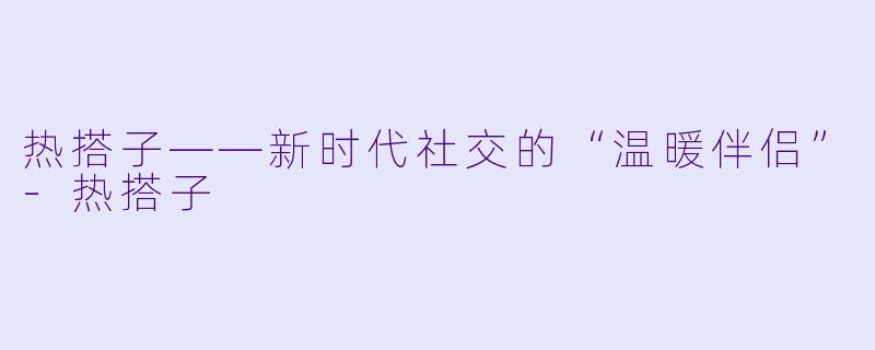 热搭子——新时代社交的“温暖伴侣”-热搭子