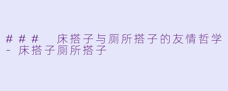 ### 床搭子与厕所搭子的友情哲学-床搭子厕所搭子