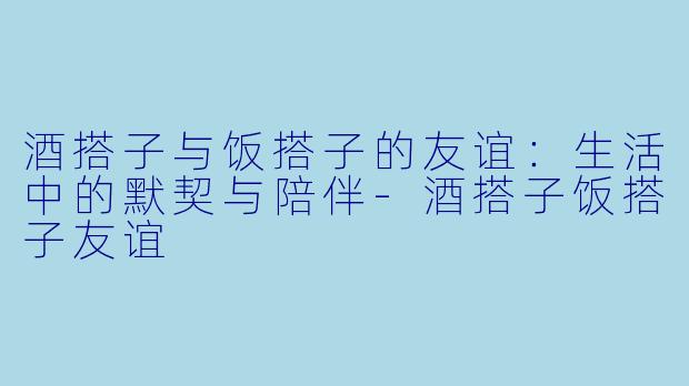 酒搭子与饭搭子的友谊：生活中的默契与陪伴-酒搭子饭搭子友谊