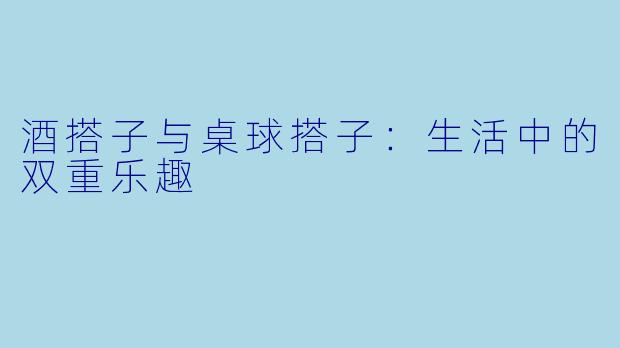 酒搭子与桌球搭子：生活中的双重乐趣