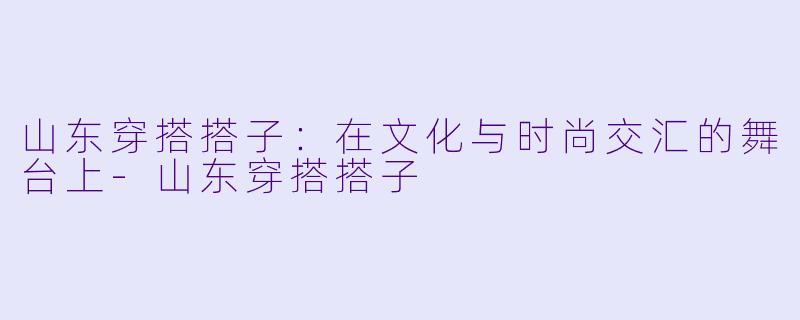 山东穿搭搭子：在文化与时尚交汇的舞台上-山东穿搭搭子