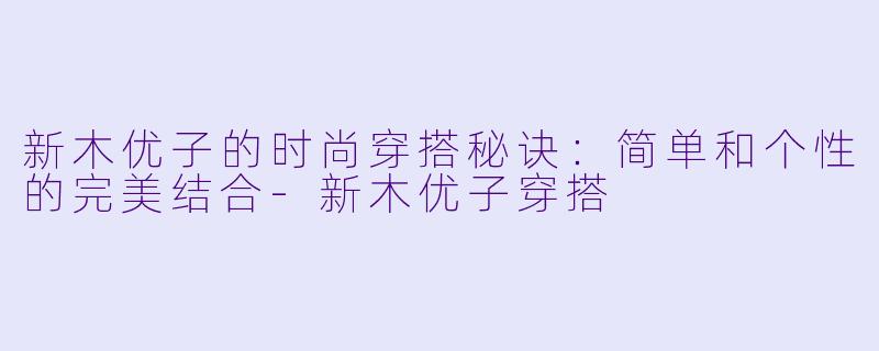 新木优子的时尚穿搭秘诀:简单和个性的完美结合