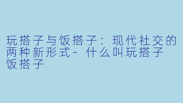玩搭子与饭搭子：现代社交的两种新形式-什么叫玩搭子 饭搭子