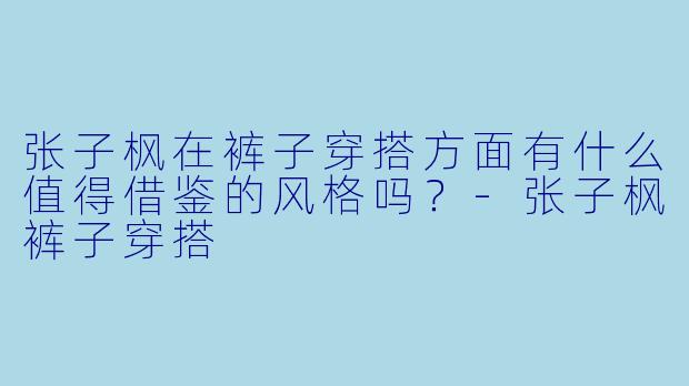 张子枫在裤子穿搭方面有什么值得借鉴的风格吗?