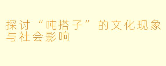 探讨“吨搭子”的文化现象与社会影响