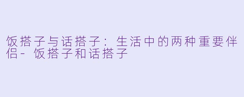 饭搭子与话搭子：生活中的两种重要伴侣-饭搭子和话搭子