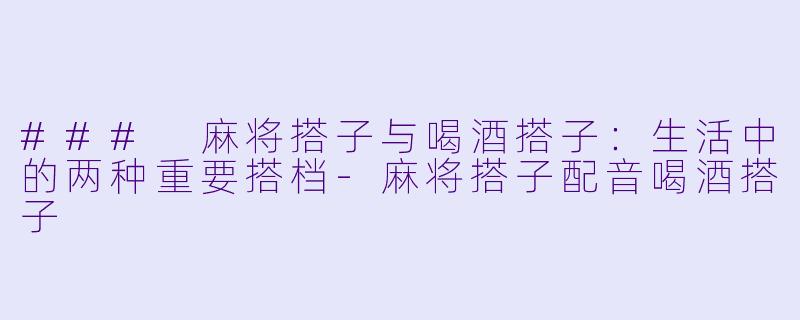 ### 麻将搭子与喝酒搭子：生活中的两种重要搭档-麻将搭子配音喝酒搭子