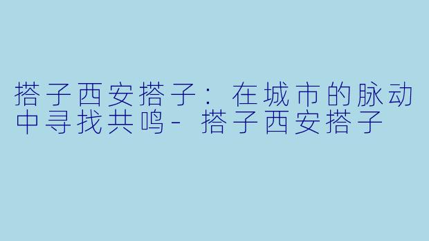 搭子西安搭子：在城市的脉动中寻找共鸣-搭子西安搭子