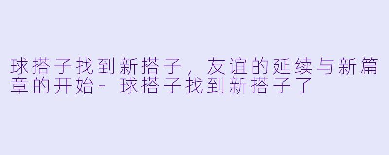球搭子找到新搭子,友谊的延续与新篇章的开始