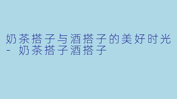 奶茶搭子与酒搭子的美好时光-奶茶搭子酒搭子