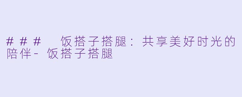 ### 饭搭子搭腿：共享美好时光的陪伴-饭搭子搭腿