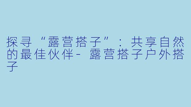 探寻“露营搭子”：共享自然的最佳伙伴-露营搭子户外搭子