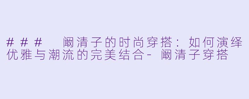 ### 阚清子的时尚穿搭：如何演绎优雅与潮流的完美结合-阚清子穿搭