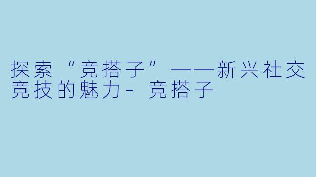 探索“竞搭子”——新兴社交竞技的魅力-竞搭子
