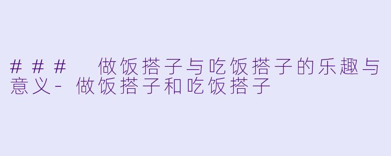 ### 做饭搭子与吃饭搭子的乐趣与意义-做饭搭子和吃饭搭子