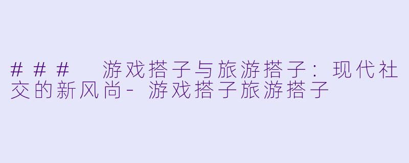 ### 游戏搭子与旅游搭子：现代社交的新风尚-游戏搭子旅游搭子
