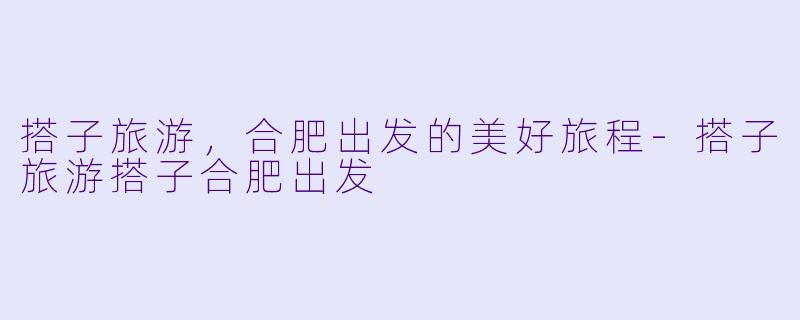 搭子旅游，合肥出发的美好旅程-搭子旅游搭子合肥出发