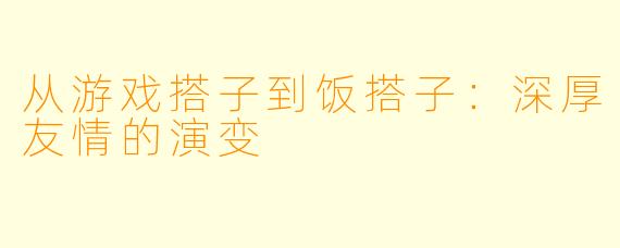 从游戏搭子到饭搭子：深厚友情的演变