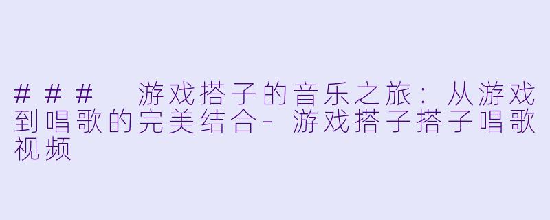 ### 游戏搭子的音乐之旅：从游戏到唱歌的完美结合-游戏搭子搭子唱歌视频