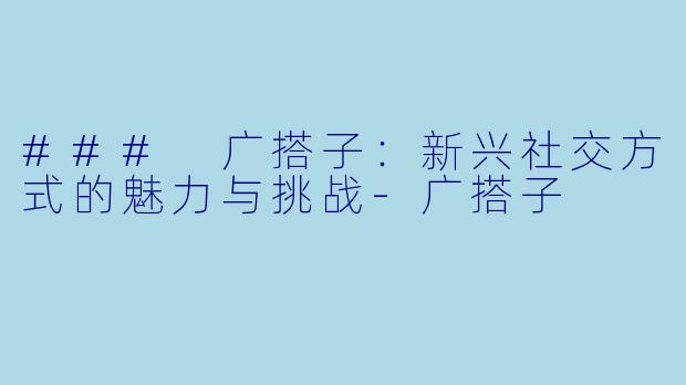 ### 广搭子：新兴社交方式的魅力与挑战-广搭子
