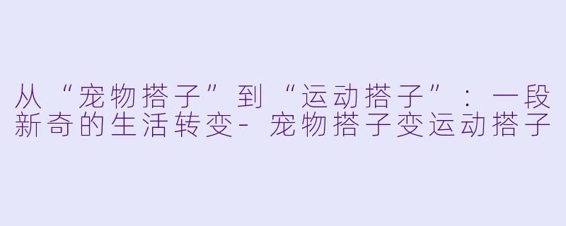 从“宠物搭子”到“运动搭子”：一段新奇的生活转变-宠物搭子变运动搭子