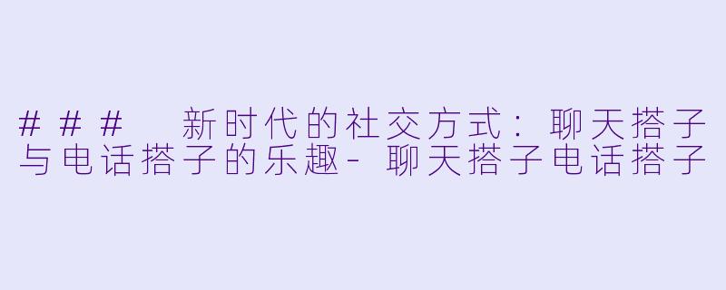 ### 新时代的社交方式：聊天搭子与电话搭子的乐趣-聊天搭子电话搭子