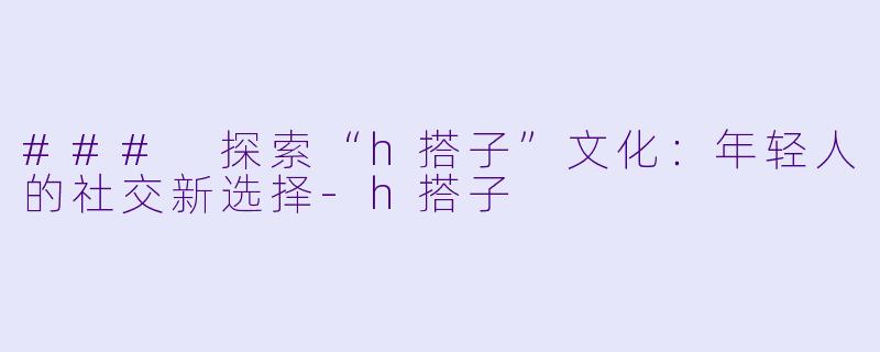 ### 探索“h搭子”文化：年轻人的社交新选择-h搭子