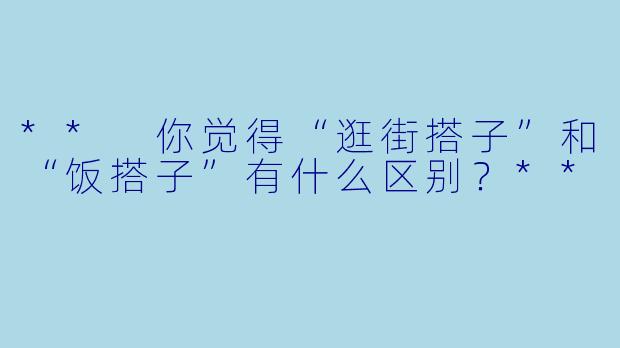 ** 你觉得“逛街搭子”和“饭搭子”有什么区别？**
