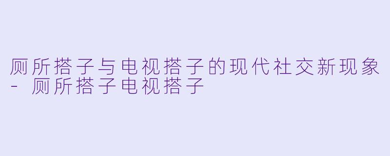 厕所搭子与电视搭子的现代社交新现象-厕所搭子电视搭子