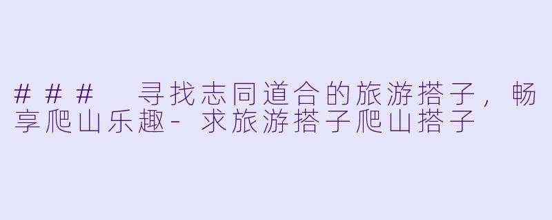 ### 寻找志同道合的旅游搭子，畅享爬山乐趣-求旅游搭子爬山搭子