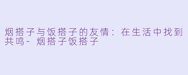 烟搭子与饭搭子的友情：在生活中找到共鸣