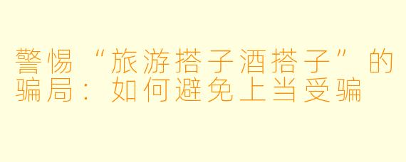 警惕“旅游搭子酒搭子”的骗局：如何避免上当受骗
