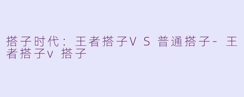 搭子时代：王者搭子VS普通搭子-王者搭子v搭子