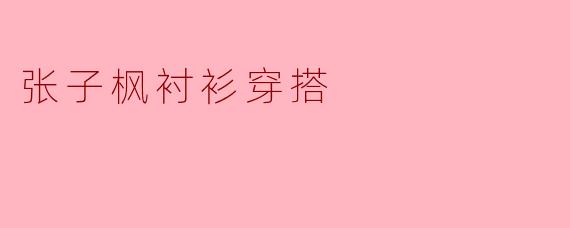 ### 张子枫的衬衫穿搭:青春与时尚的完美结合