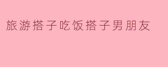 旅游搭子吃饭搭子男朋友