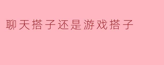 聊天搭子还是游戏搭子