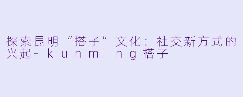 探索昆明“搭子”文化：社交新方式的兴起-kunming搭子