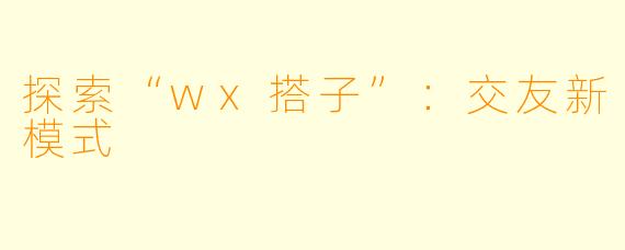 探索“wx搭子”：交友新模式