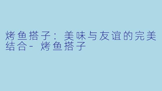 烤鱼搭子:美味与友谊的完美结合