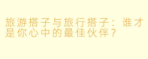 旅游搭子与旅行搭子：谁才是你心中的最佳伙伴？