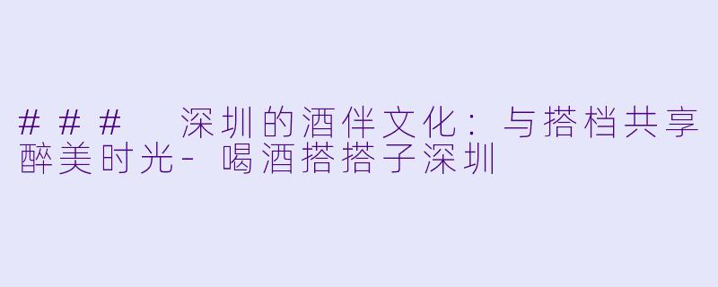 ### 深圳的酒伴文化：与搭档共享醉美时光-喝酒搭搭子深圳
