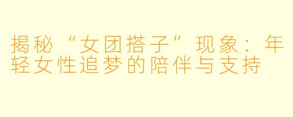揭秘“女团搭子”现象：年轻女性追梦的陪伴与支持