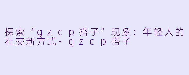 探索“gzcp搭子”现象：年轻人的社交新方式-gzcp搭子