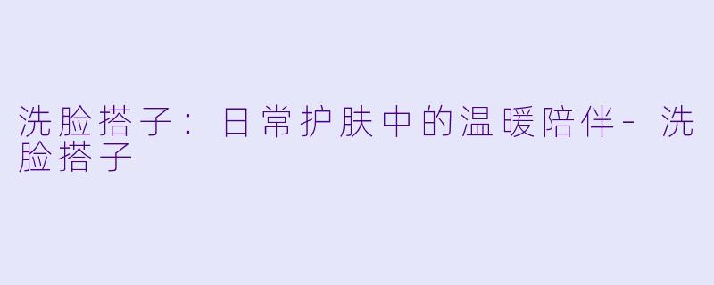 洗脸搭子:日常护肤中的温暖陪伴